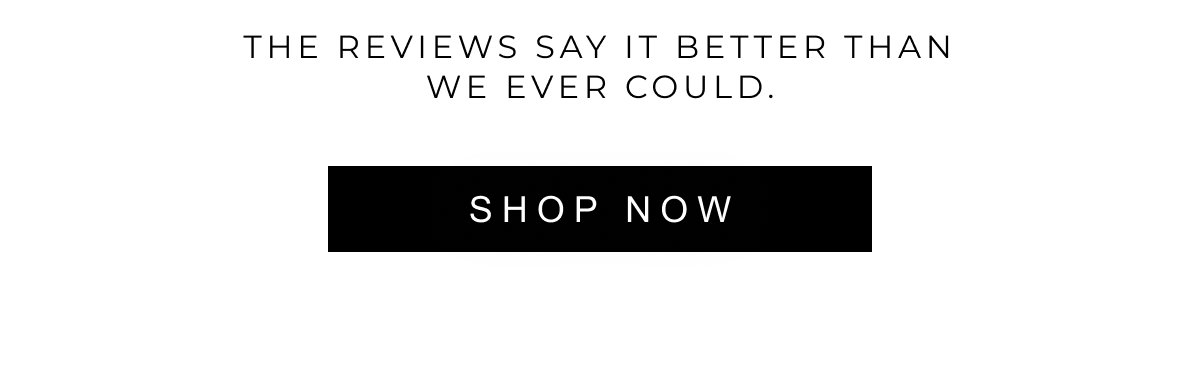 The reviews say it better than we ever could. | SHOP NOW 