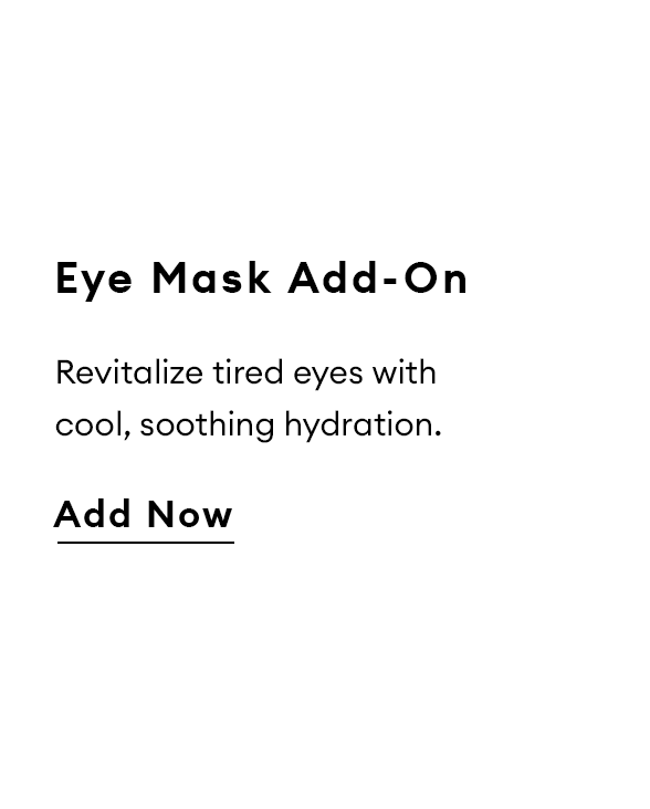 Eye Mask Add-On. Revitalize tired eyes with cool, soothing hydration. Add Now.