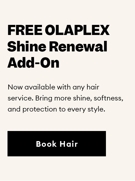 FREE OLAPLEX Shine Renewal Add-On. Now available with any hair service. Bring more shine, softness, and protection to every style. Book Hair.