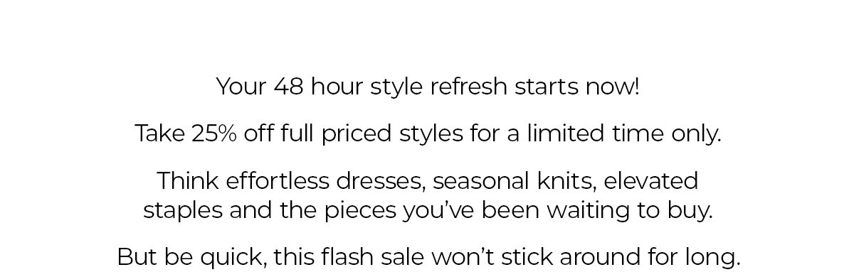 Your 48 hour style refresh starts now! Take 25% off full priced styles for a limited time only. Think effortless dresses, seasonal knits, elevated staples and the pieces you've been waiting to buy. But be quick, this flash sale wont stick around for long.