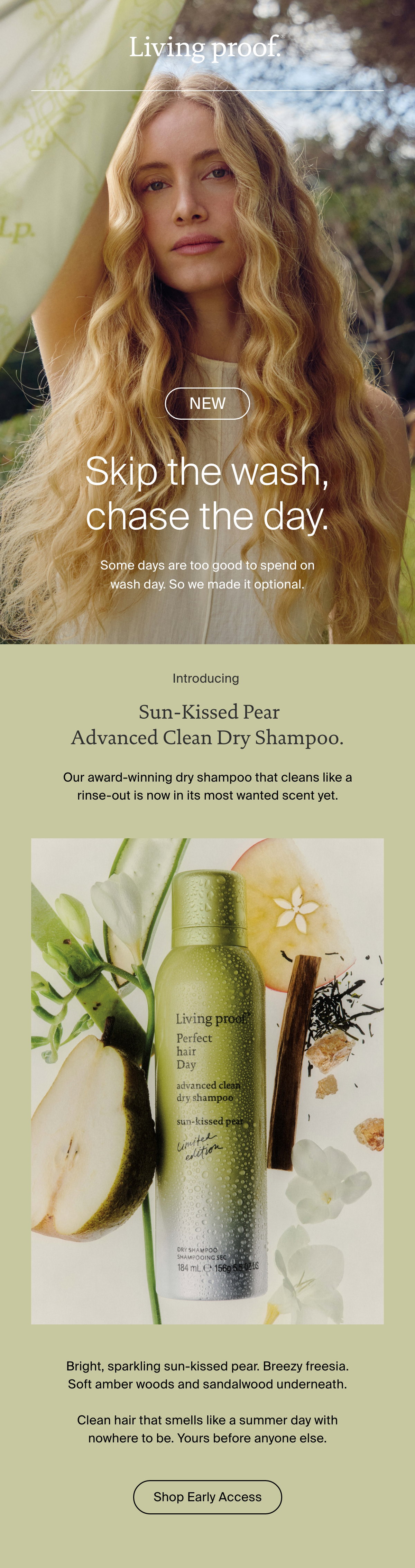Living Proof | Skip the wash, chase the day. Some days are too good to spend on wash day. So we made it optional. | Introducing Sun-Kissed Pear Advanced Clean Dry Shampoo. Our award-winning dry shampoo that cleans like a rinse-out is now in its most wanted scent yet. Bright, sparkling sun-kissed pear. Breezy freesia. Soft amber woods and sandalwood underneath.    Clean hair that smells like a summer day with nowhere to be. Yours before anyone else. | Shop Early Access 