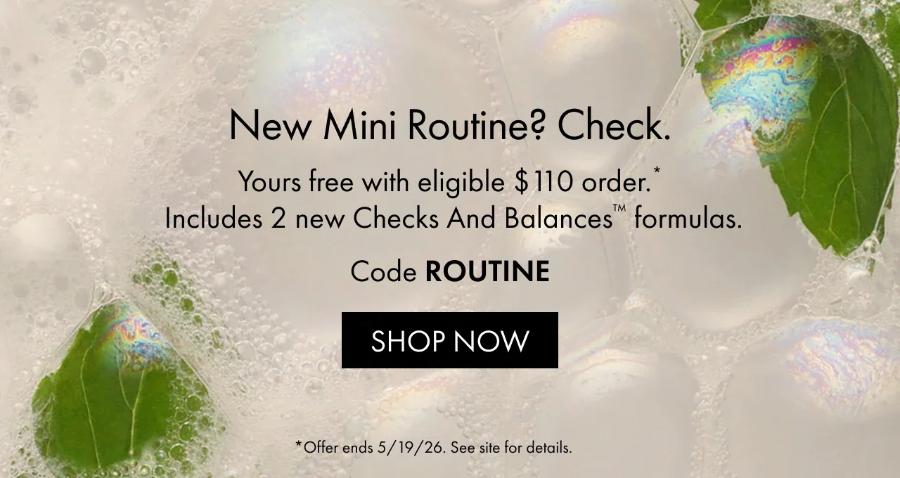 New mini routine? Check. | Yours free with eligible $110 order.* Includes 2 new Checks And Balances™ formulas. | Code ROUTINE | SHOP NOW | *Offer ends 5/19/26. See site for details.