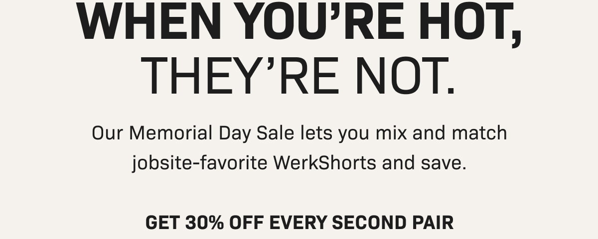 WHEN YOU'RE HOT, THEY'RE NOT. Our Memorial Day Sale lets you mix and match jobsite-favorite WerkShorts and save.  GET 30% OFF EVERY SECOND PAIR