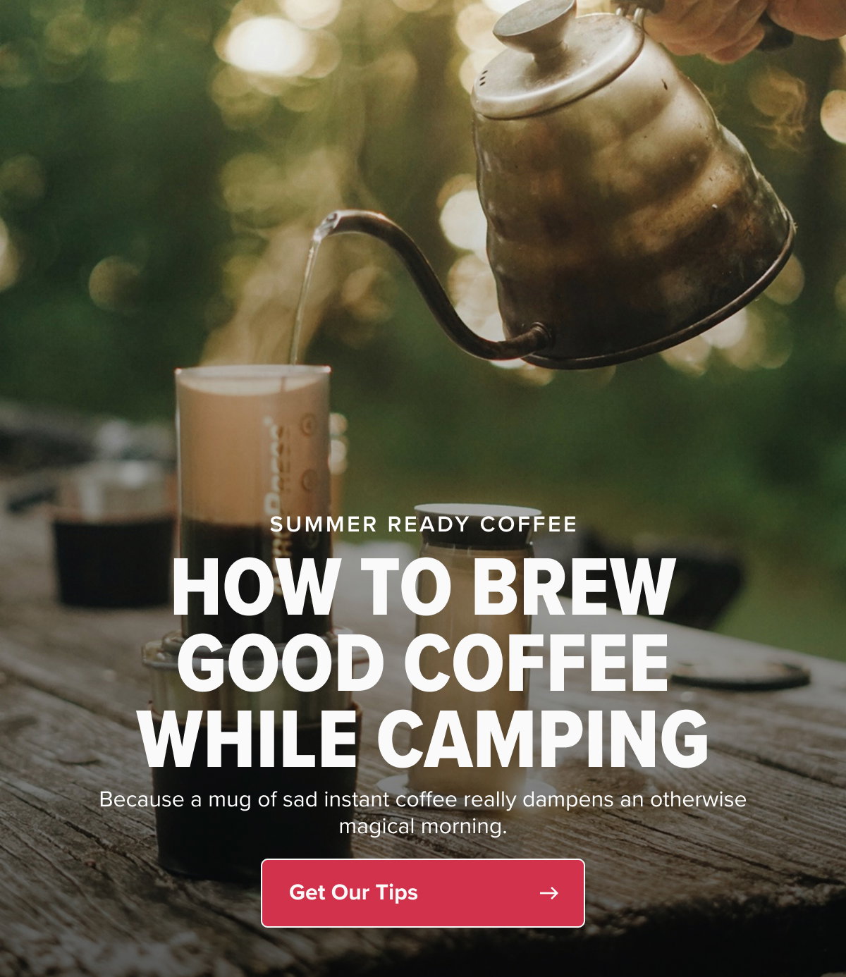 SUMMER READY COFFEE HOW TO BREW GOOD COFFEE WHILE CAMPING Because a mug of sad instant coffee really dampens an otherwise magical morning. CTA: Get Our Tips