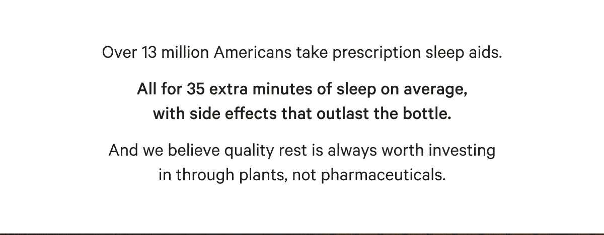 Over 13 million Americans take prescription sleep aids. All for 35 extra minutes of sleep on average, with side effects that outlast the bottle. And we believe quality rest is always worth investing in through plants, not pharmaceuticals.