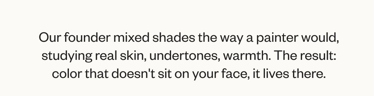 Our founder mixed shades the way a painter would, studying real skin, undertones, warmth. The result: color that doesn't sit on your face, it lives there.