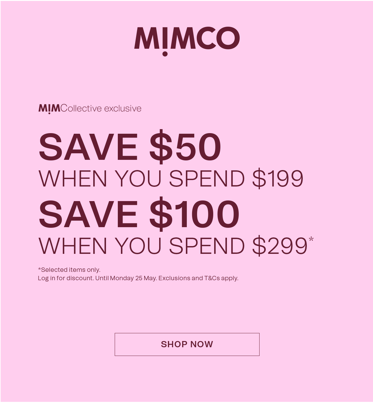 MIMCO | MimCollective exclusive | SAVE $50 WHEN YOU SPEND $199 | SAVE $100 WHEN YOU SPEND $299* | * Selected items only. Log in for discount. Until Monday 25 May. Exclusions and T&Cs apply. | SHOP NOW