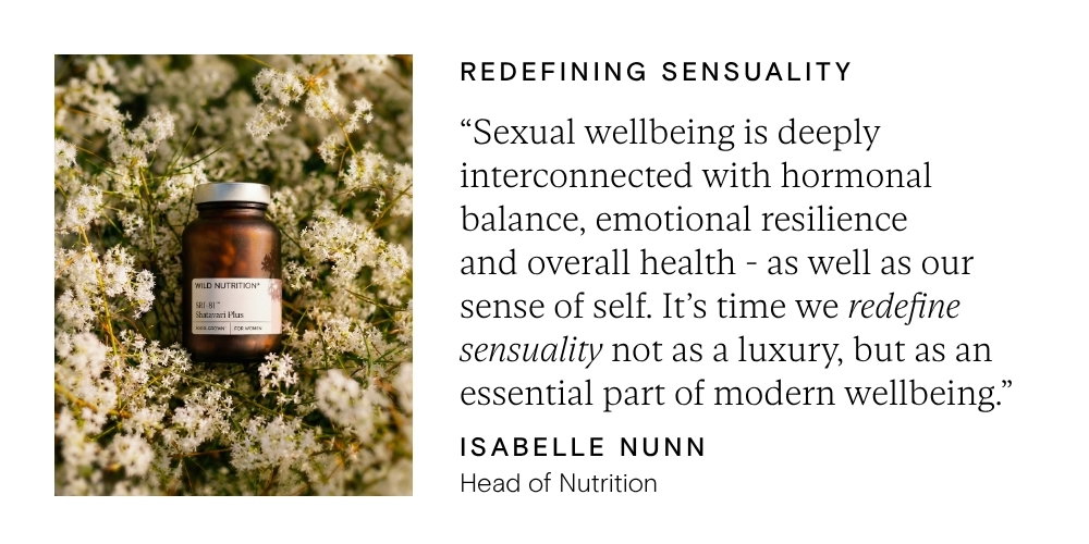 "Sexual wellbeing is deeply interconnected with hormonal balance, emotional resilience and overall health - as well as our sense of self. It's time we redefine sensuality not as a luxury, but as an essential part of modern wellbeing" - Isabelle Nunn, Head of Nutrition