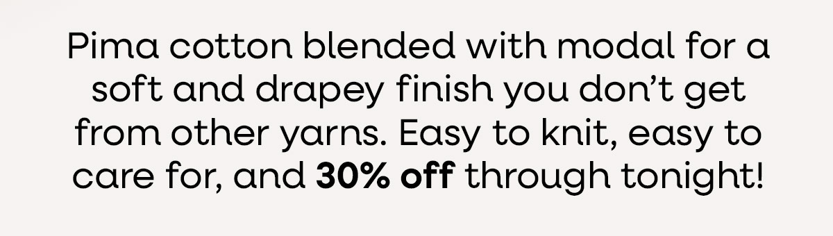 Pima cotton blended with modal for a soft and drapey finish you don't get from other yarns. Easy to knit, easy to care for, and 30% off through tonight! >>