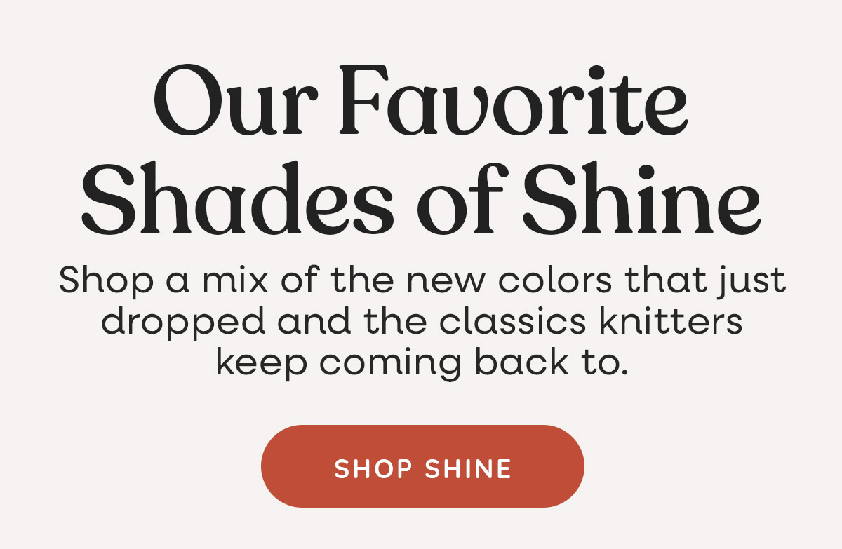 Our Favorite Shades of Shine. Shop a mix of the new colors that just dropped and the classics knitters keep coming back to. Shop Shine. >>