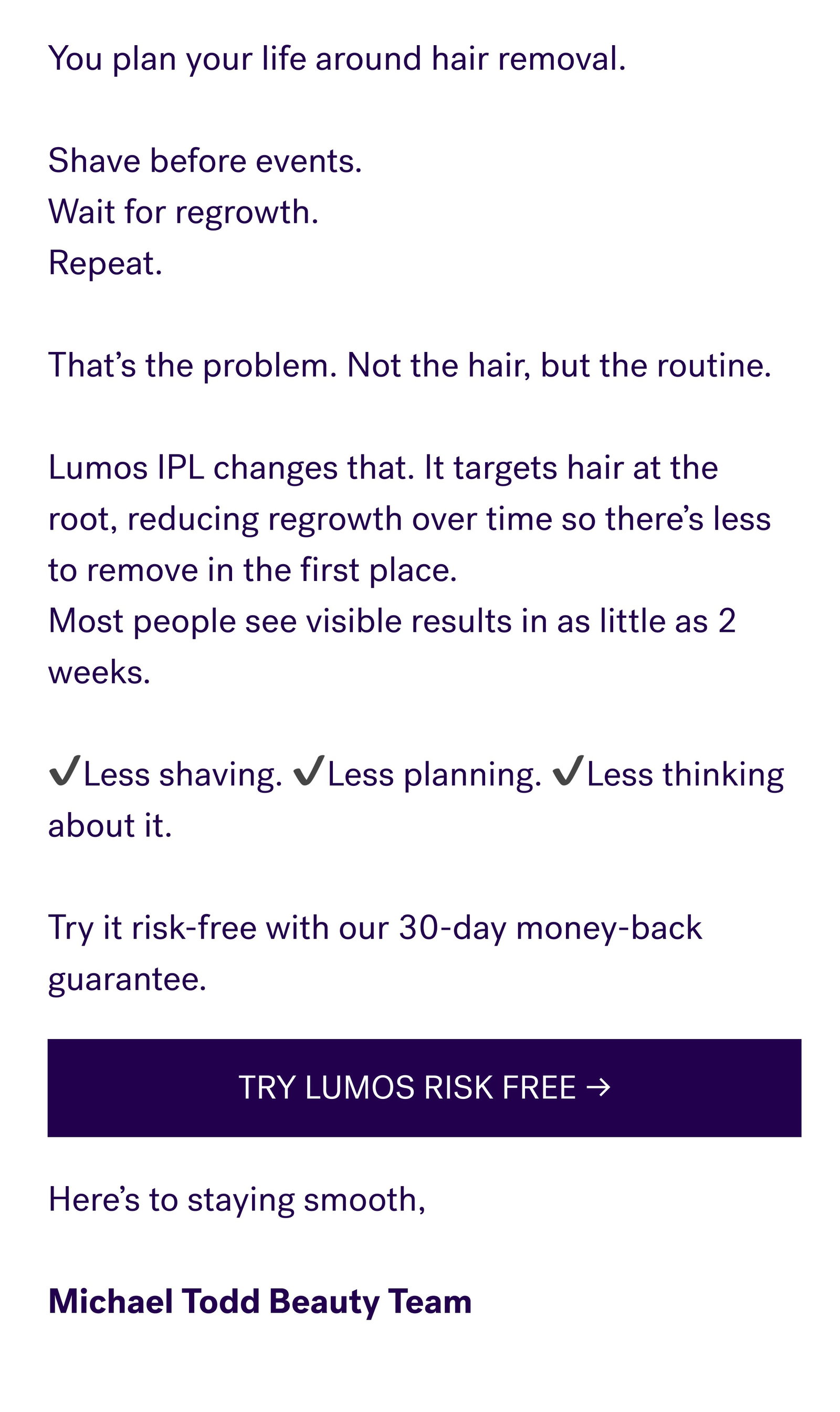 You plan your life around hair removal.   Shave before events. Wait for regrowth. Repeat.   That’s the problem. Not the hair, but the routine.   Lumos IPL changes that. It targets hair at the root, reducing regrowth over time so there’s less to remove in the first place. Most people see visible results in as little as 2 weeks.   ✔️Less shaving. ✔️Less planning. ✔️Less thinking about it.   Try it risk-free with our 30-day money-back guarantee. TRY LUMOS RISK FREE → Here’s to staying smooth,   Michael Todd Beauty Team