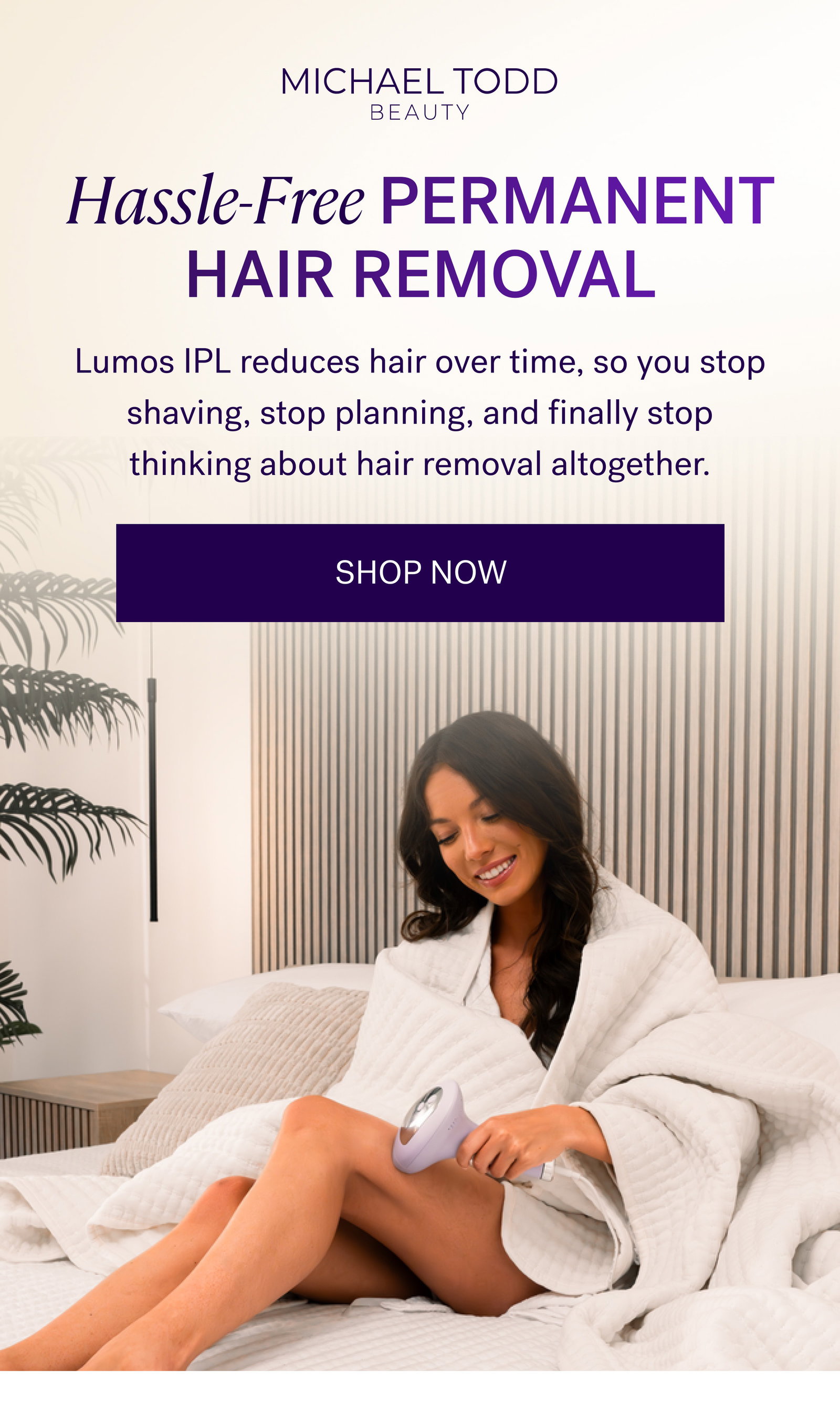 Hassle-Free Permanent Hair Removal Lumos IPL reduces hair over time, so you stop shaving, stop planning, and finally stop thinking about hair removal altogether. SHOP NOW