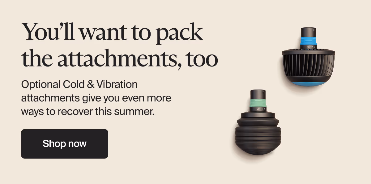 You’ll want to pack the attachments, too | Optional Cold & Vibration attachments give you even more ways to recover this summer. | Shop now