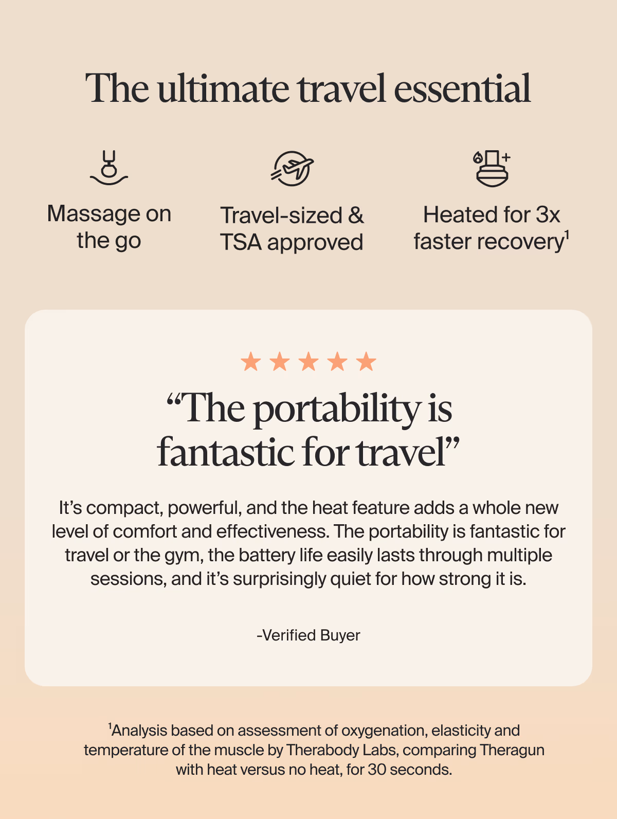 The ultimate travel essential | Massage on the go | Travel-sized & TSA approved | Heated for 3x faster recovery¹ | 5 stars | “The portability is fantastic for travel” | It’s compact, powerful, and the heat feature adds a whole new level of comfort and effectiveness. The portability is fantastic for travel or the gym, the battery life easily lasts through multiple sessions, and it’s surprisingly quiet for how strong it is. -Verified Buyer | ¹Analysis based on assessment of oxygenation, elasticity and temperature of the muscle by Therabody Labs, comparing Theragun with heat versus no heat, for 30 seconds.