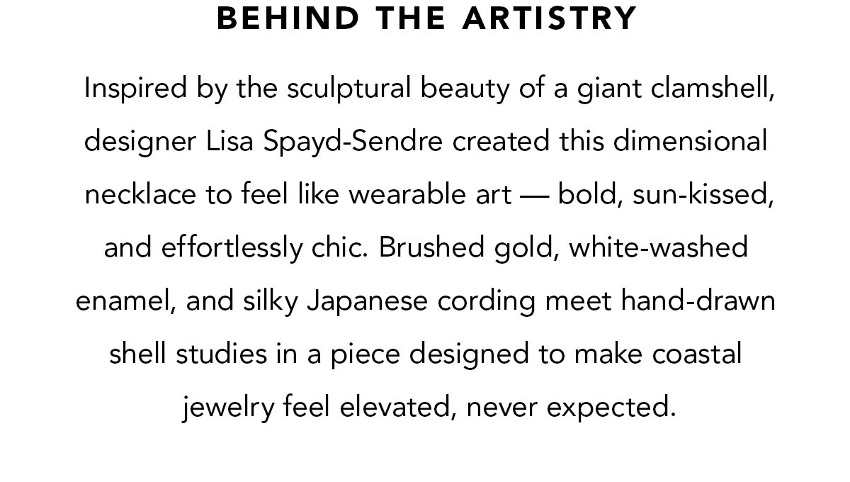 Behind the Artistry - Inspired by the sculptural beauty of a giant clamshell, designer Lisa Spayd-Sendre created this dimensional necklace to feel like wearable art - bold, sun-kissed, and effortlessly chic. Brushed gold, white-washed enamel, and silky Japanese cording meet hand-drawn shell studies in a piece designed to make coastal jewelry feel elevated, never expected. - Shop Now