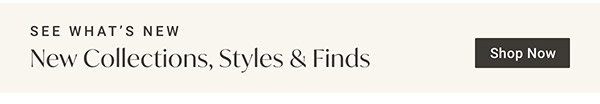New Collections, Styles & Finds | Shop Now >