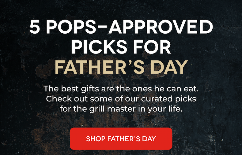 5 POPS-APPROVED PICKS FOR FATHER’S DAY The best gifts are the ones he can eat. Check out some of our curated picks for the grill master in your life. SHOP FATHER’S DAY
