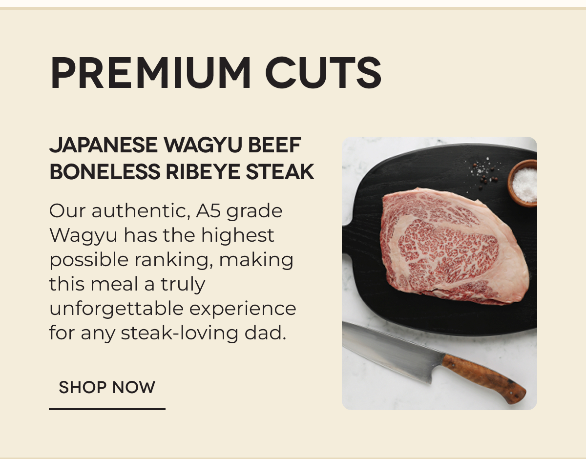 PREMIUM CUTS | Japanese Wagyu Beef Boneless Ribeye Steak Our authentic, A5 grade Wagyu has the highest possible ranking, making this meal a truly unforgettable experience for any steak-loving dad.  SHOP NOW