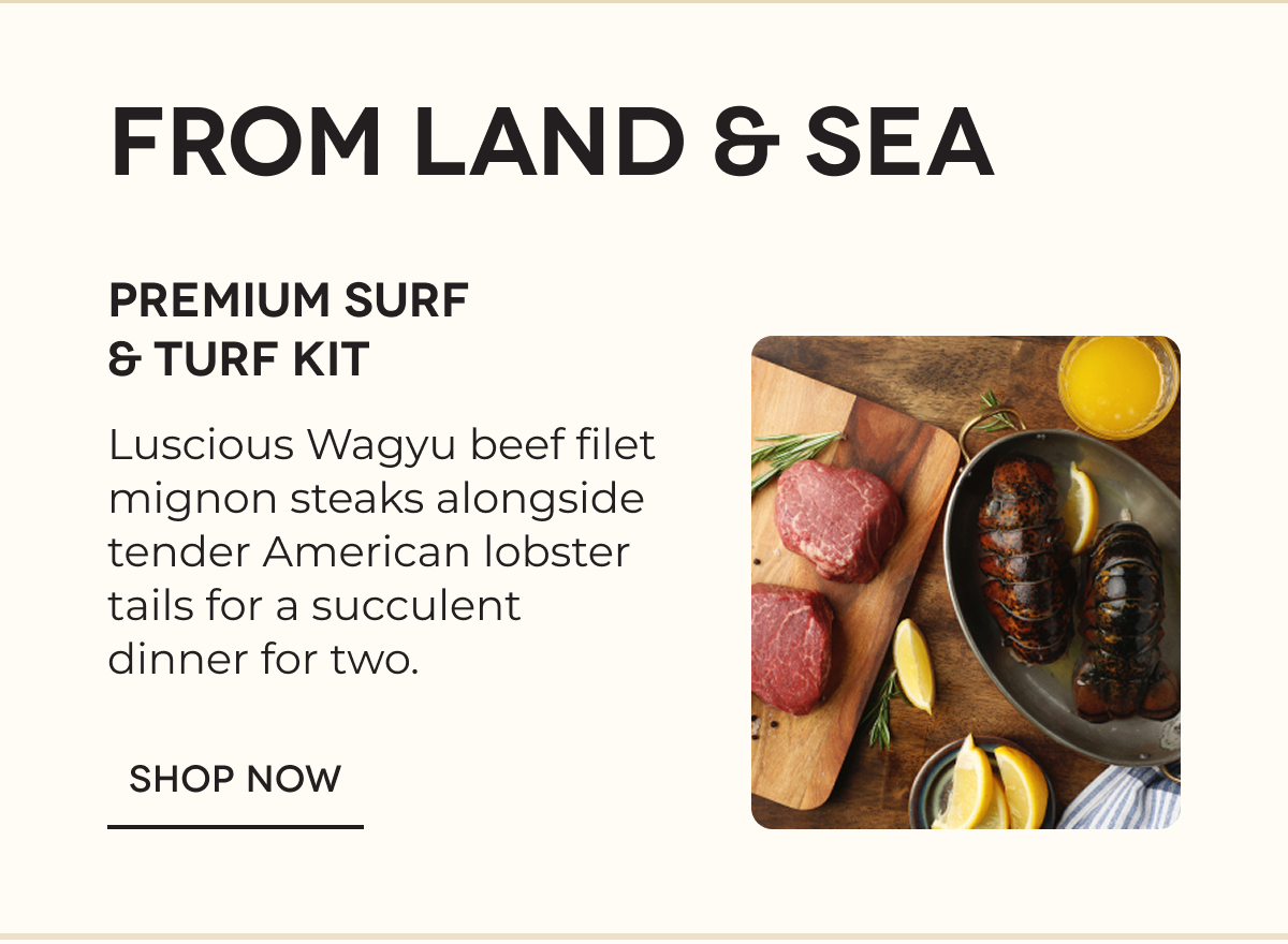 FROM LAND & SEA PREMIUM SURF & TURF KIT Luscious Wagyu beef filet mignon steaks alongside tender American lobster tails for a succulent dinner for two. SHOP NOW