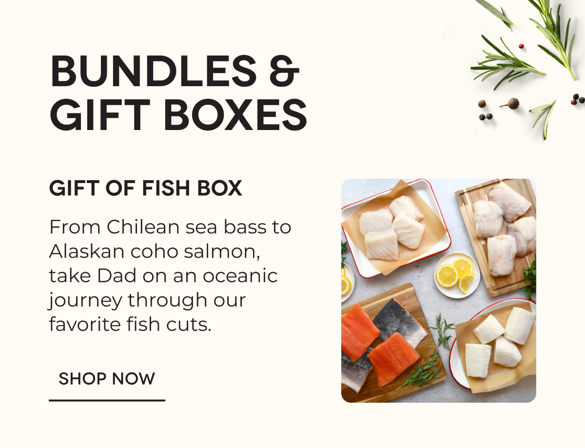 BUNDLES & GIFT BOXES | Gift of Fish Box From Chilean sea bass to Alaskan coho salmon, take Dad on an oceanic journey through our favorite fish cuts. SHOP NOW