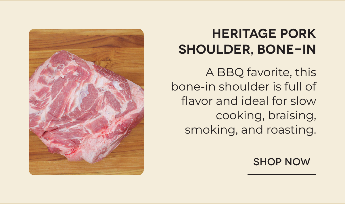 Heritage Pork Shoulder, Bone-In A BBQ favorite, this bone-in shoulder is full of flavor and ideal for slow cooking, braising, smoking, and roasting. SHOP NOW
