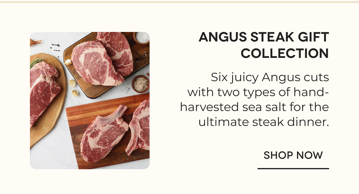 Angus Steak Gift Collection Six juicy Angus cuts with two types of hand-harvested sea salt for the ultimate steak dinner. SHOP NOW