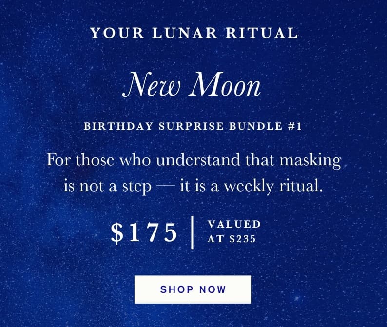 Your Lunar Ritual. New Moon - Birthday Surprise Bundle #1. For Those Who Understand That Masking is Not a Step — It is a Weekly Ritual. $175, Valued At $235. Shop Now
