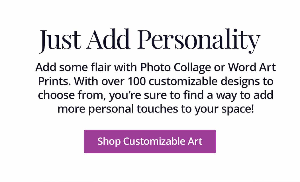 Just Add Personality: Add some flair with Photo Collage or Word Art Prints. With over 100 customizable designs to choose from, you're sure to find a way to add more personal touches to your space! Shop Customizable Art