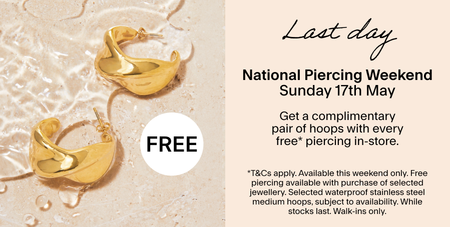 LAST DAY Sunday 17th May: National Piercing Weekend Get a complimentary pair of hoops with every free* piercing in-store. *T&CS: This weekend only. Free piercing available with purchase of selected jewellery. Selected waterproof stainless steel medium hoops, subject to availability. While stocks last. Walk-ins only.