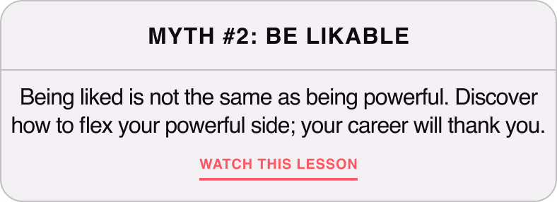 Myth #2: Be Likeable — Being liked is not the same as being powerful. Discover how to flex your powerful side, your career will thank you.