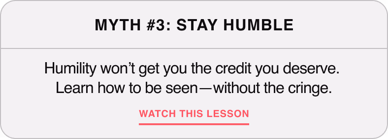 Myth #3: Stay Humble — Humility won't get you the credit you deserve. Learn how to get seen—without the cringe.