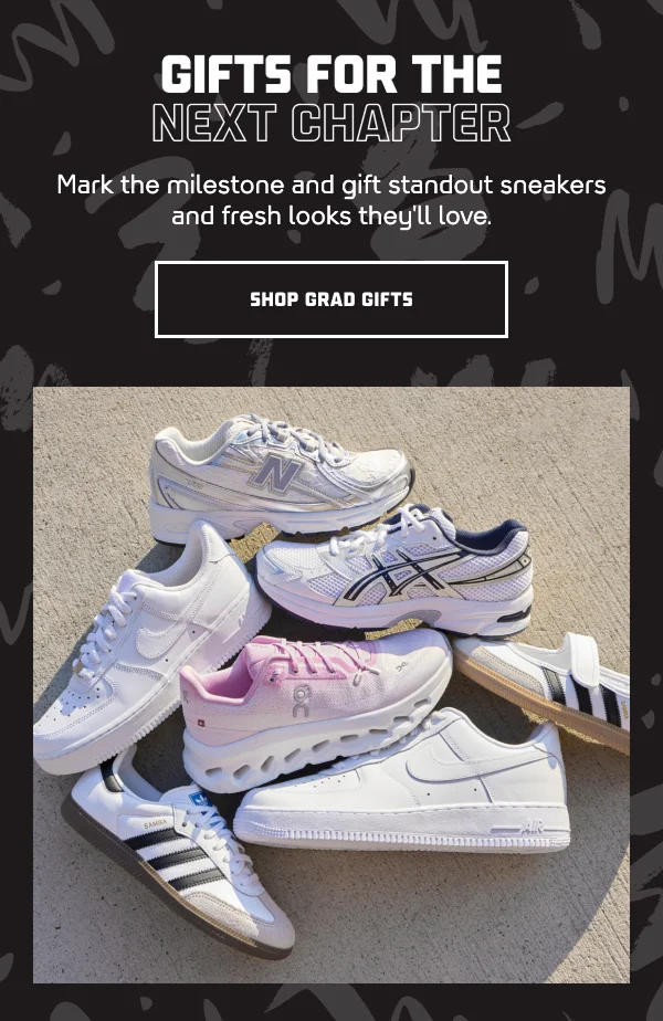 HL: GIFTS FOR THE NEXT CHAPTER  SH: Mark the milestone and gift standout sneakers and fresh looks they'll love.  CTA: SHOP GRAD GIFTS