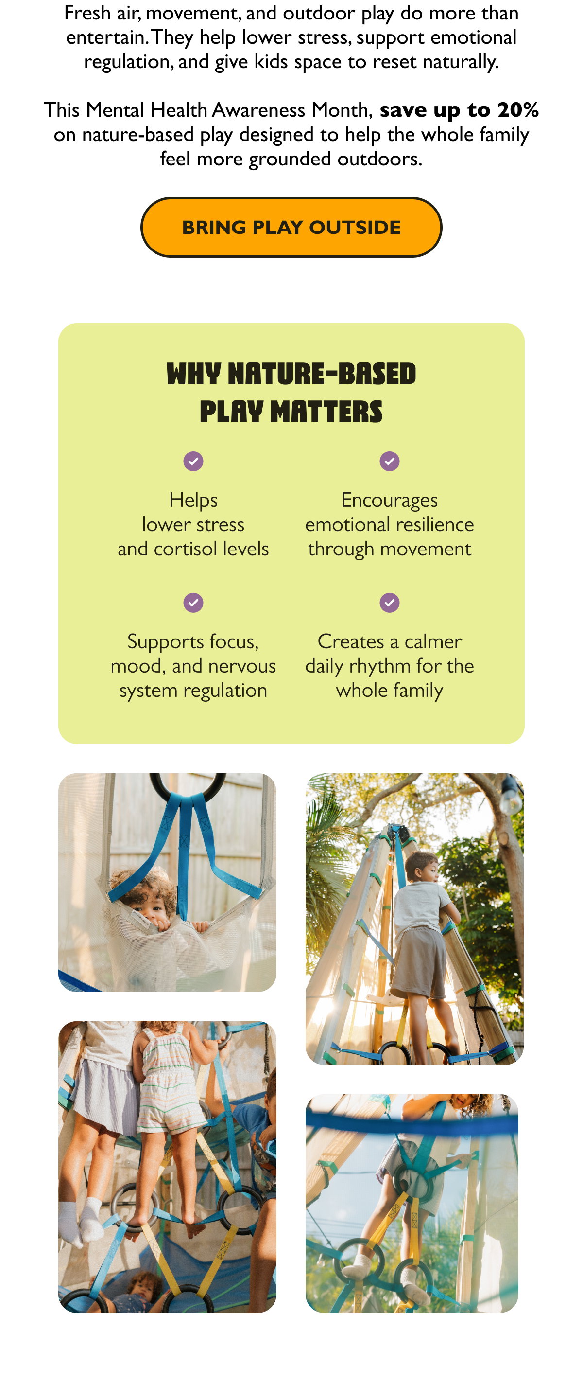  Fresh air, movement, and outdoor play do more than entertain. They help lower stress, support emotional regulation, and give kids space to reset naturally. This Mental Health Awareness Month, save up to 20% on nature-based play designed to help the whole family feel more grounded outdoors.  [Bring Play Outside]  Why Nature-Based Play Matters  Helps lower stress and cortisol levels Encourages emotional resilience through movement Supports focus, mood, and nervous system regulation Creates a calmer daily rhythm for the whole family