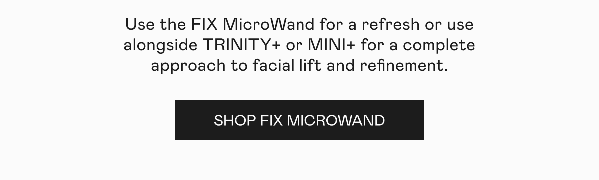 Use the FIX MicroWand for a refresh or use alongside TRINITY+ or MINI+ for a complete approach to facial lift and refinement. Click here to shop FIX MicroWand!