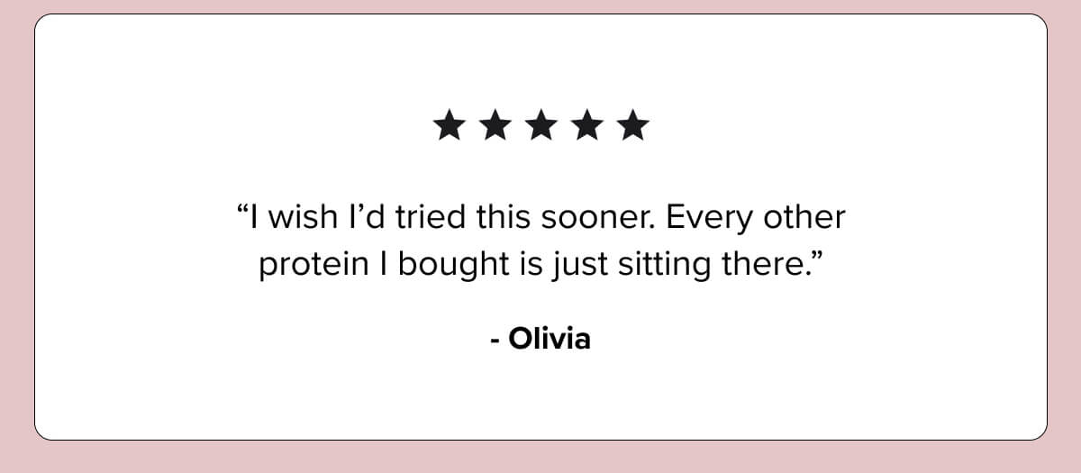 ★★★★★ “I wish I’d tried this sooner. Every other protein I bought is just sitting there.” — Olivia