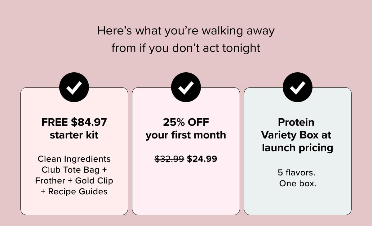 Here’s what you’re walking away from if you don’t act tonight  | FREE $84.97 starter kit | 25% OFF your first month | Protein Variety Box at launch pricing