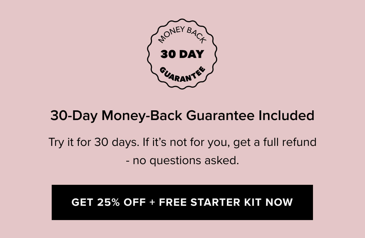 30-Day Money-Back Guarantee Included  | Try it for 30 days. If it’s not for you, get a full refund — no questions asked. | Get 25% Off + FREE Starter Kit Now