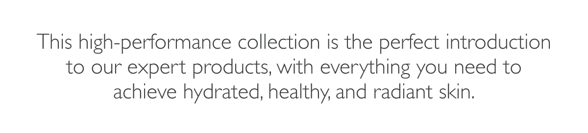 This high-performance collection is the perfect introduction to our expert products, with everything you need to achieve hydrated, healthy, and radiant skin.