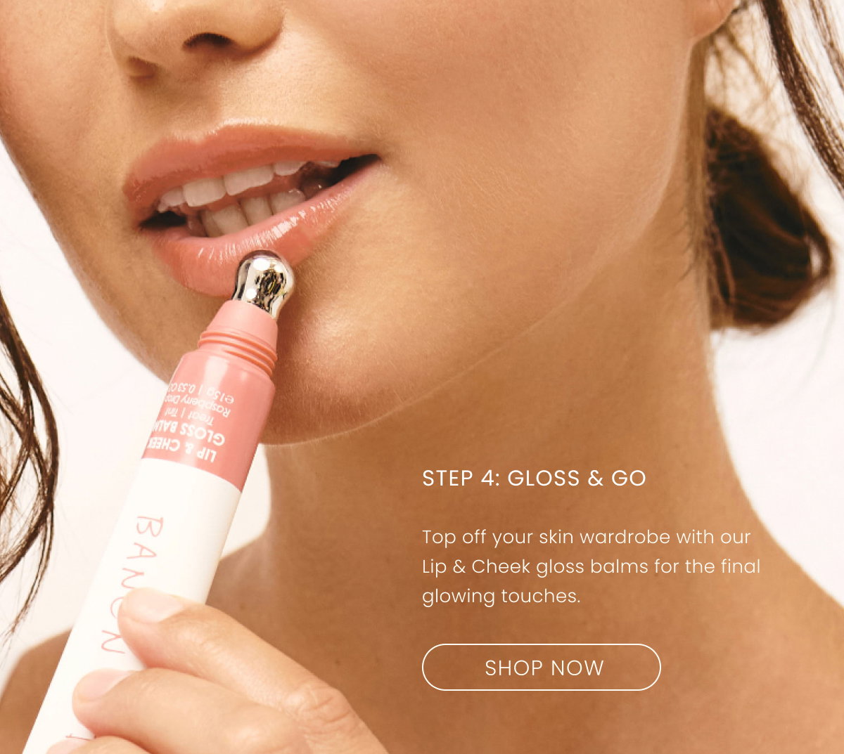 STEP 4 Top off your skin wardrobe with our Lip & Cheek gloss balms for the final glowing touches.