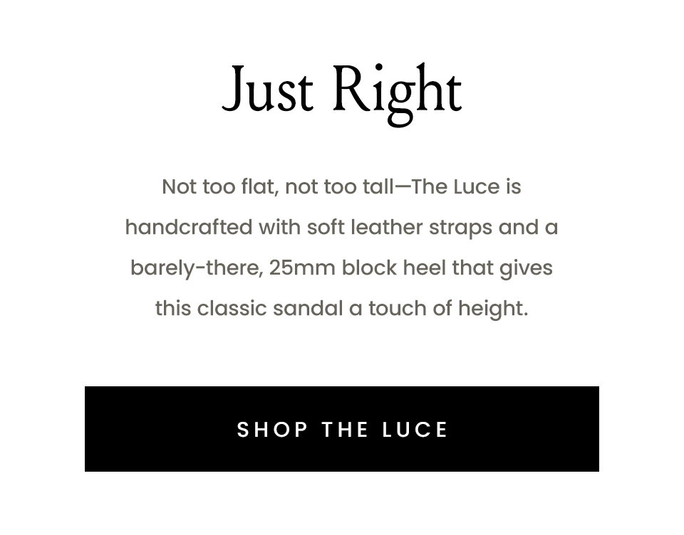 Just Right  Not too flat, not too tall—The Luce is handcrafted with soft leather straps and a barely-there, 25mm block heel that gives this classic sandal a touch of height. < Shop The Luce > 