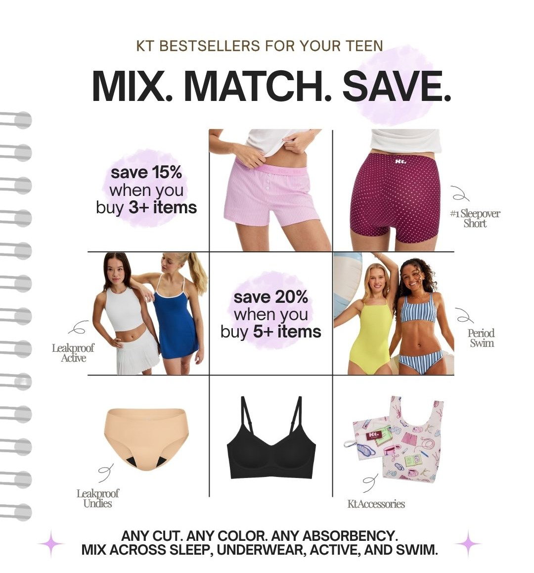 KT BESTSELLERS FOR YOUR TEEN. MIX. MATCH. SAVE. SAVE 15% WHEN YOU BUY 3+. SAVE 20% WHEN YOU BUY 5+. ANY CUT. ANY COLOR. ANY ABSORBENCY. MIX ACROSS SLEEP, UNDERWEAR, ACTIVE, AND SWIM.