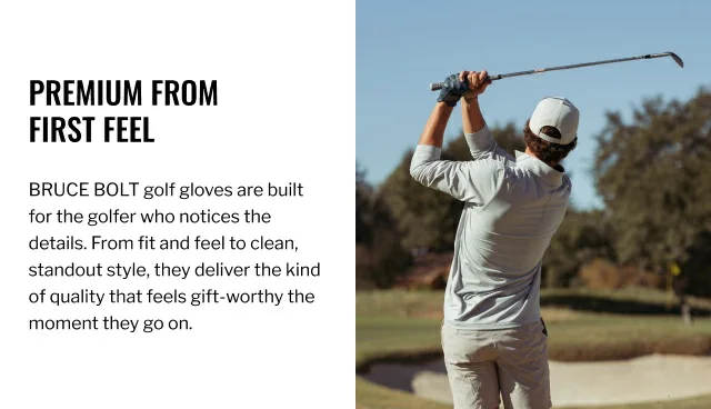 Premium from first feel. BRUCE BOLT golf gloves are built for the golfer who notices the details. From fit and feel to clean, standout style, they deliver the kind of quality that feels gift-worthy the moment they go on.