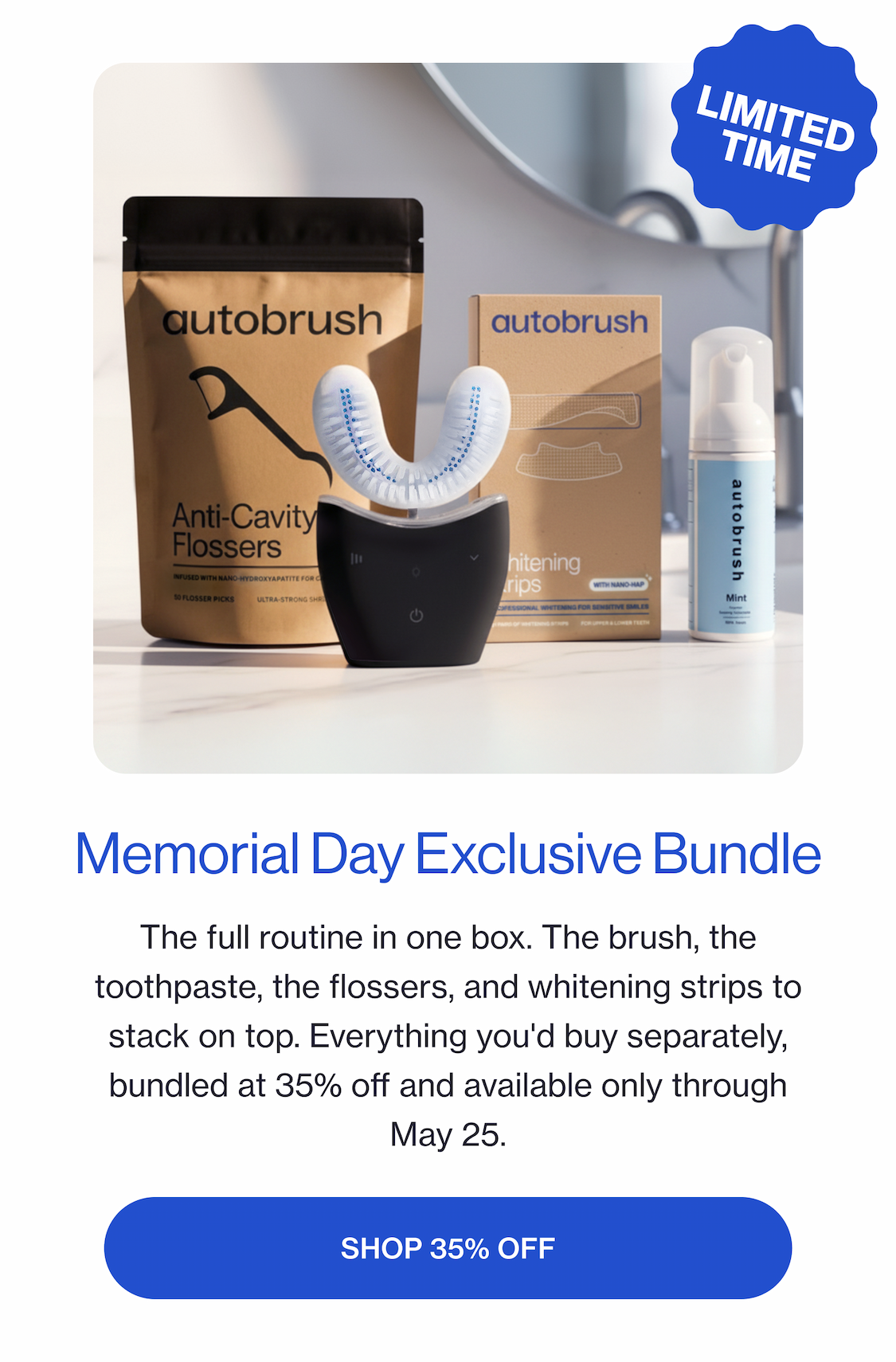 Memorial Day Exclusive Bundle The full routine in one box. The brush, the paste, the flossers, and whitening strips to stack on top. Everything you'd buy separately, bundled at 35% off and available only through May 25. SHOP 35% OFF