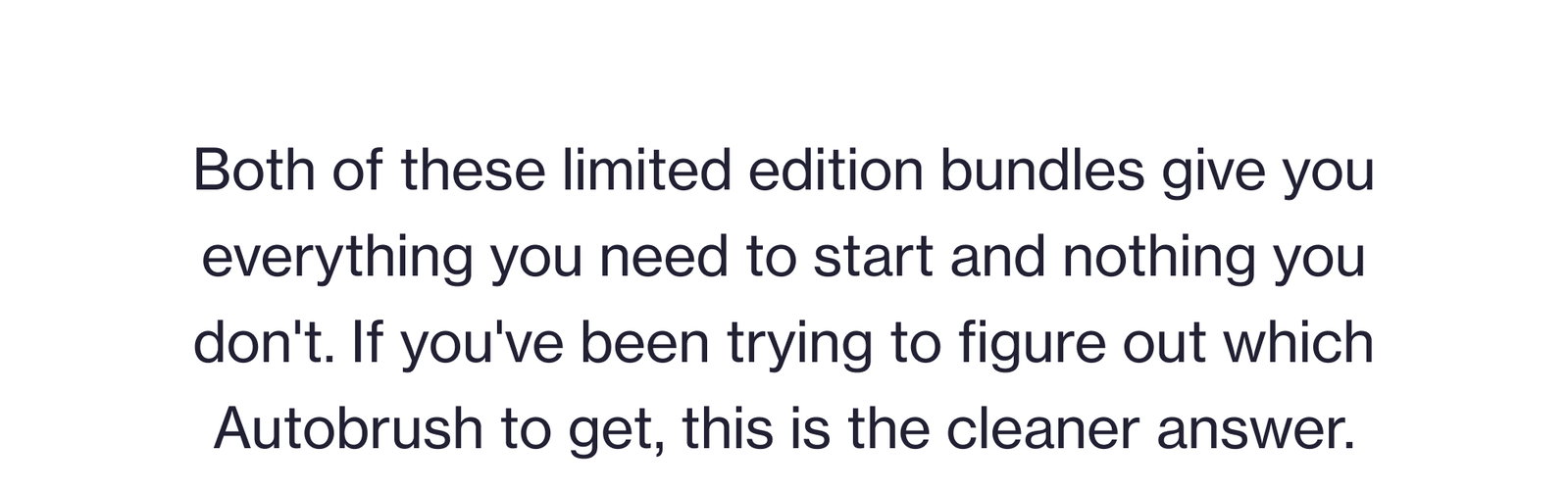Both of these limited edition bundles give you everything you need to start and nothing you don't. If you've been trying to figure out which Autobrush to get, this is the cleaner answer.