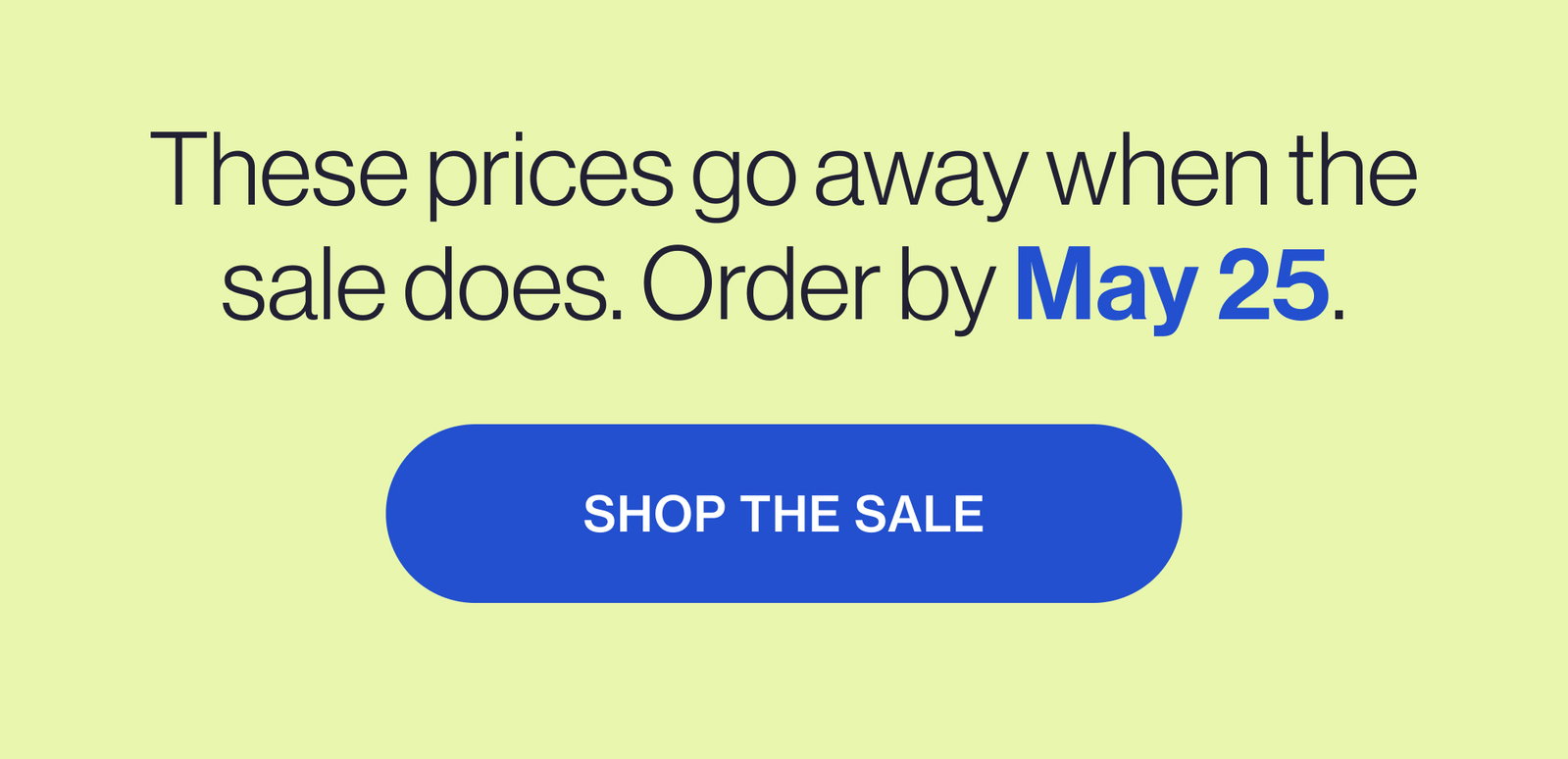 These prices go away when the sale does. Order by May 25. SHOP THE SALE