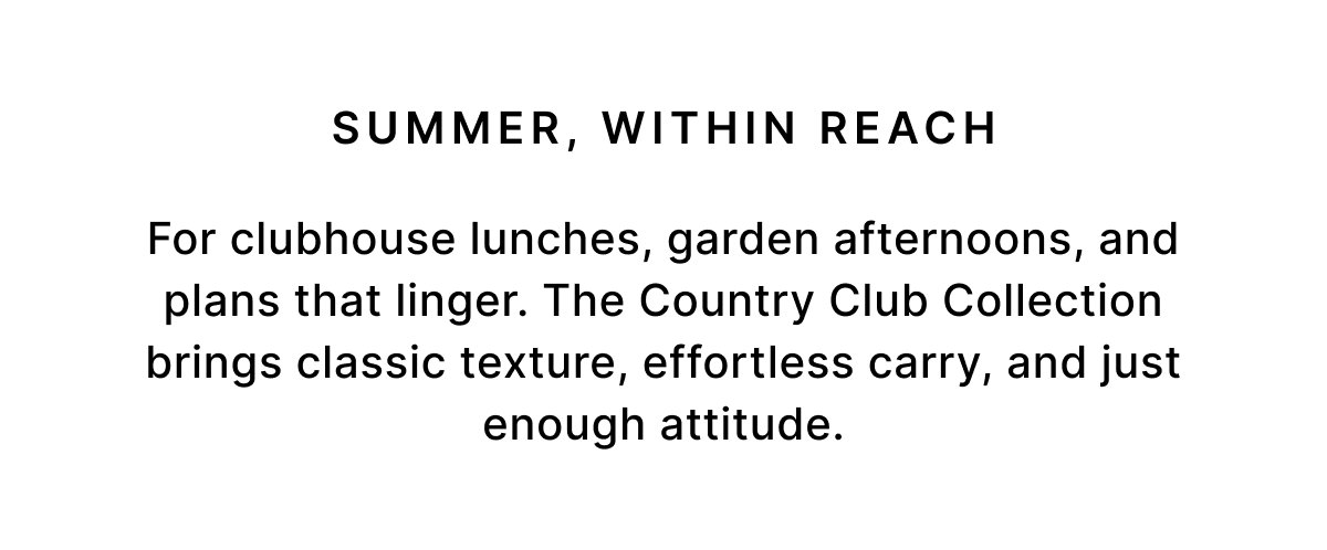 SUMMER, WITHIN REACH For clubhouse lunches, garden afternoons, and plans that linger. The Country Club Collection brings classic texture, effortless carry, and just enough attitude.