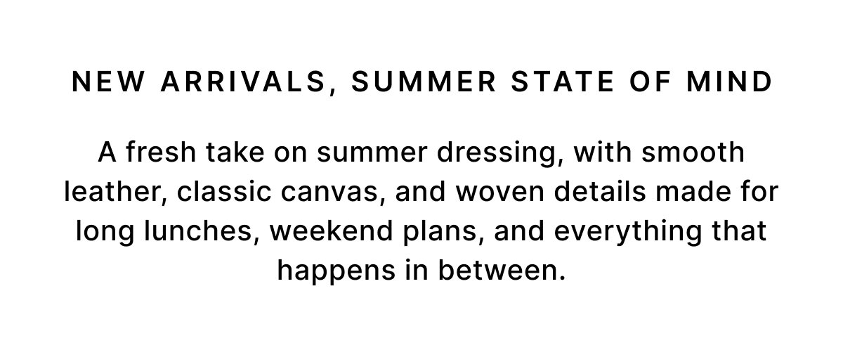 NEW ARRIVALS, SUMMER STATE OF MIND A fresh take on summer dressing, with smooth leather, classic canvas, and woven details made for long lunches, weekend plans, and everything that happens in between.