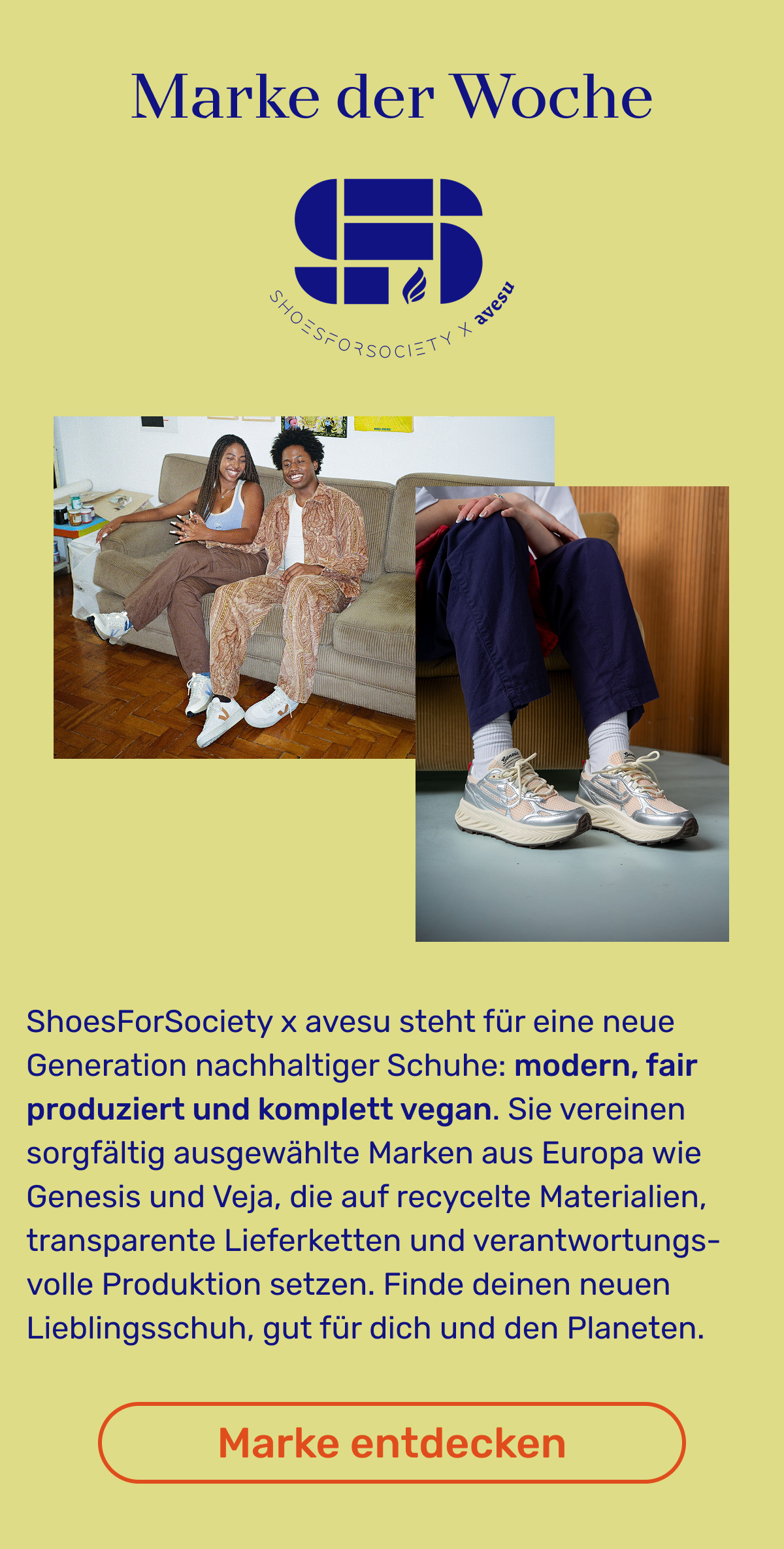 Marke der Woche Shoes for Society: ShoesForSociety x avesu steht für eine neue Generation nachhaltiger Schuhe: modern, fair produziert und komplett vegan. Sie vereinen sorgfältig ausgewählte Marken aus Europa wie Genesis und Veja, die auf recycelte Materialien, transparente Lieferketten und verantwortungsvolle Produktion setzen. Finde deinen neuen Lieblingsschuh, gut für dich und den Planeten. Button: Marke entdecken.