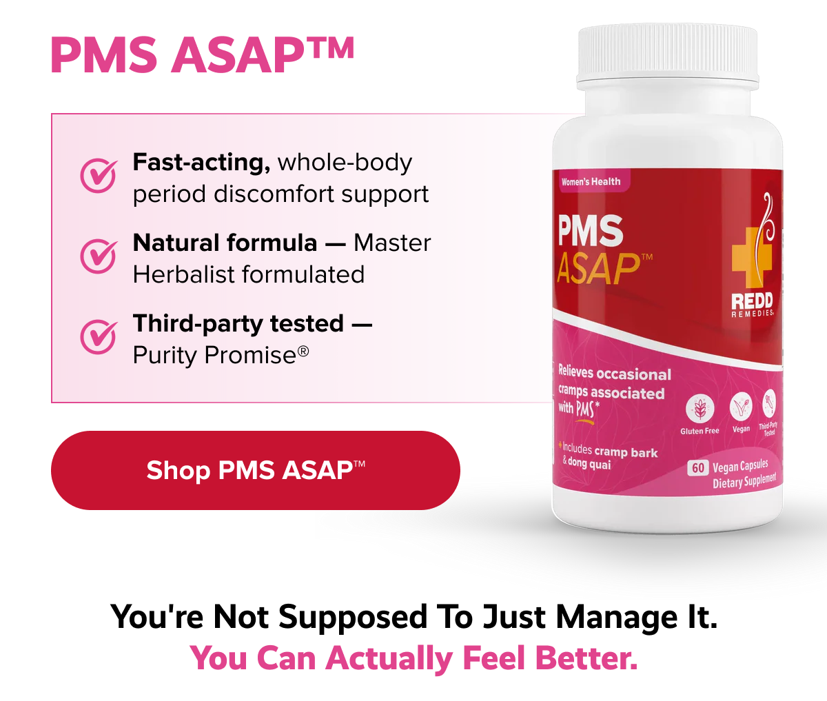 PMS ASAP™ | Fast-acting, whole-body period discomfort support | Natural formula — Master Herbalist formulated  | Third-party tested — Purity Promise® | Shop PMS ASAP™ | You're not supposed to just manage it. You can actually feel better.