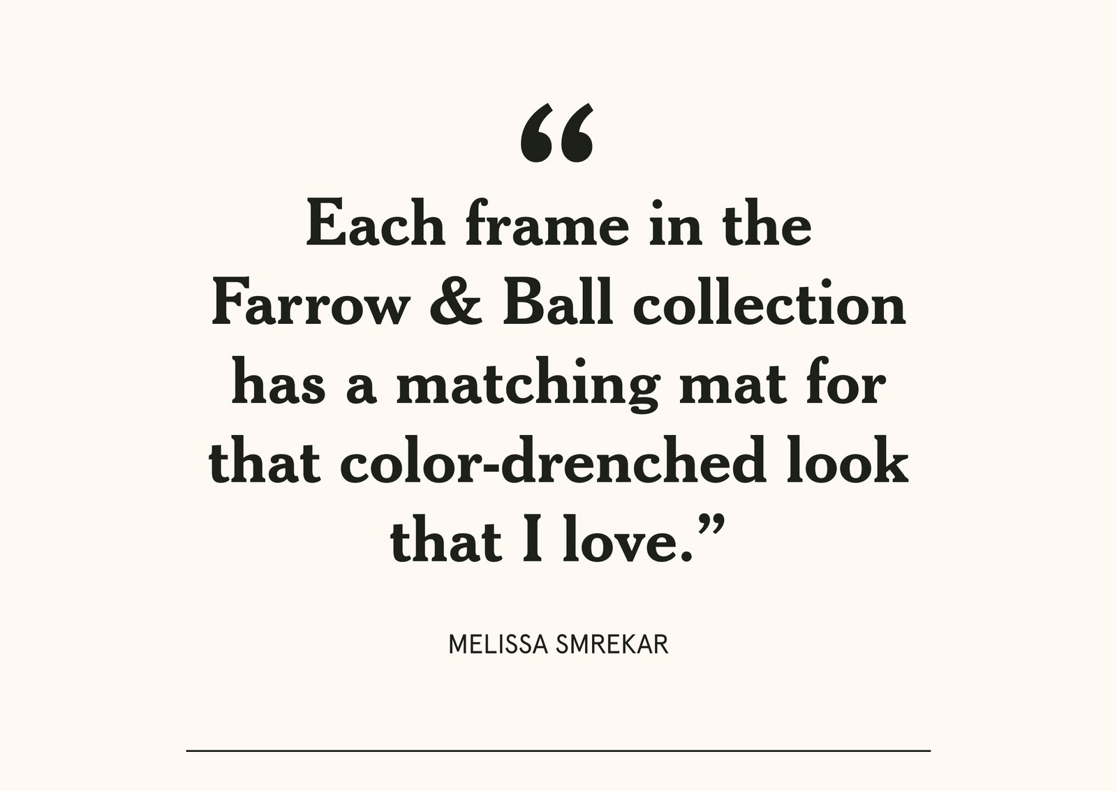 "Each frame in the Farrow & Ball collection has a matching mat that color-drenched look that I love."